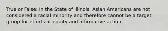 True or False: In the State of Illinois, Asian Americans are not considered a racial minority and therefore cannot be a target group for efforts at equity and affirmative action.