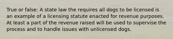 True or false: A state law the requires all dogs to be licensed is an example of a licensing statute enacted for revenue purposes. At least a part of the revenue raised will be used to supervise the process and to handle issues with unlicensed dogs.