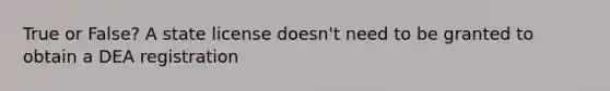 True or False? A state license doesn't need to be granted to obtain a DEA registration