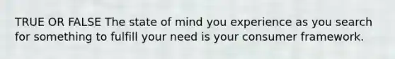 TRUE OR FALSE The state of mind you experience as you search for something to fulfill your need is your consumer framework.