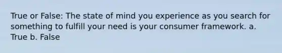 True or False: The state of mind you experience as you search for something to fulfill your need is your consumer framework. a. True b. False