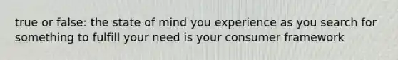 true or false: the state of mind you experience as you search for something to fulfill your need is your consumer framework