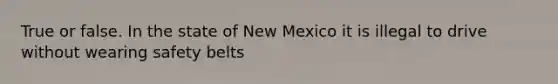 True or false. In the state of New Mexico it is illegal to drive without wearing safety belts