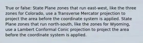 True or false: State Plane zones that run east-west, like the three zones for Colorado, use a Transverse Mercator projection to project the area before the coordinate system is applied. State Plane zones that run north-south, like the zones for Wyoming, use a Lambert Conformal Conic projection to project the area before the coordinate system is applied.