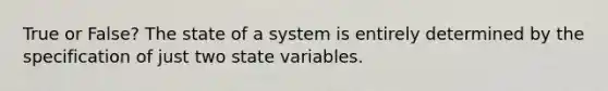 True or False? The state of a system is entirely determined by the specification of just two state variables.