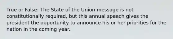 True or False: The State of the Union message is not constitutionally required, but this annual speech gives the president the opportunity to announce his or her priorities for the nation in the coming year.