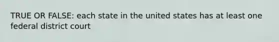 TRUE OR FALSE: each state in the united states has at least one federal district court