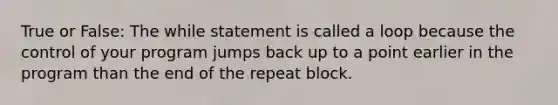 True or False: The while statement is called a loop because the control of your program jumps back up to a point earlier in the program than the end of the repeat block.