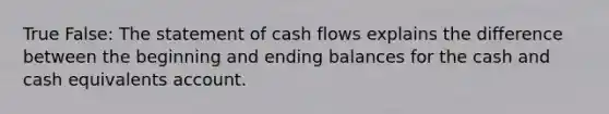 True False: The statement of cash flows explains the difference between the beginning and ending balances for the cash and cash equivalents account.