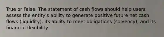 True or False. The statement of cash flows should help users assess the entity's ability to generate positive future net cash flows (liquidity), its ability to meet obligations (solvency), and its financial flexibility.