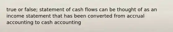 true or false; statement of cash flows can be thought of as an income statement that has been converted from accrual accounting to cash accounting