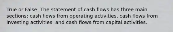 True or False: The statement of cash flows has three main sections: cash flows from operating activities, cash flows from investing activities, and cash flows from capital activities.