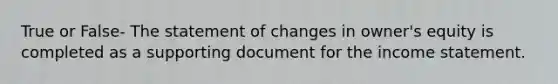 True or False- The statement of changes in owner's equity is completed as a supporting document for the income statement.