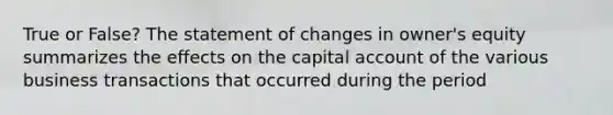 True or False? The statement of changes in owner's equity summarizes the effects on the capital account of the various business transactions that occurred during the period