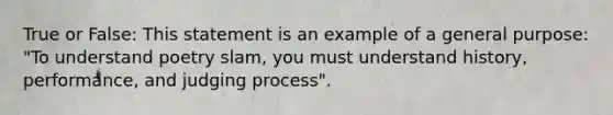 True or False: This statement is an example of a general purpose: "To understand poetry slam, you must understand history, performance, and judging process".