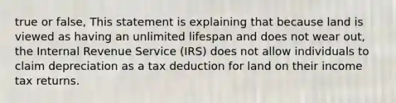 true or false, This statement is explaining that because land is viewed as having an unlimited lifespan and does not wear out, the Internal Revenue Service (IRS) does not allow individuals to claim depreciation as a tax deduction for land on their income tax returns.