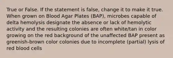 True or False. If the statement is false, change it to make it true. When grown on Blood Agar Plates (BAP), microbes capable of delta hemolysis designate the absence or lack of hemolytic activity and the resulting colonies are often white/tan in color growing on the red background of the unaffected BAP present as greenish-brown color colonies due to incomplete (partial) lysis of red blood cells