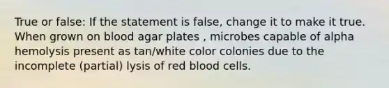 True or false: If the statement is false, change it to make it true. When grown on blood agar plates , microbes capable of alpha hemolysis present as tan/white color colonies due to the incomplete (partial) lysis of red blood cells.