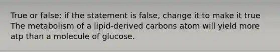 True or false: if the statement is false, change it to make it true The metabolism of a lipid-derived carbons atom will yield more atp than a molecule of glucose.