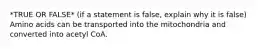 *TRUE OR FALSE* (if a statement is false, explain why it is false) Amino acids can be transported into the mitochondria and converted into acetyl CoA.