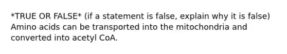 *TRUE OR FALSE* (if a statement is false, explain why it is false) Amino acids can be transported into the mitochondria and converted into acetyl CoA.