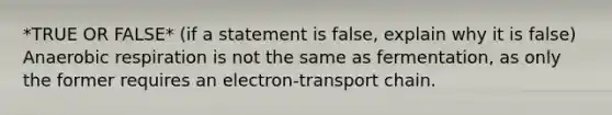 *TRUE OR FALSE* (if a statement is false, explain why it is false) Anaerobic respiration is not the same as fermentation, as only the former requires an electron-transport chain.