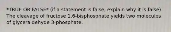 *TRUE OR FALSE* (if a statement is false, explain why it is false) The cleavage of fructose 1,6-bisphosphate yields two molecules of glyceraldehyde 3-phosphate.