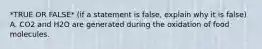 *TRUE OR FALSE* (if a statement is false, explain why it is false) A. CO2 and H2O are generated during the oxidation of food molecules.