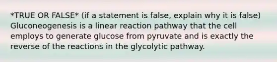 *TRUE OR FALSE* (if a statement is false, explain why it is false) Gluconeogenesis is a linear reaction pathway that the cell employs to generate glucose from pyruvate and is exactly the reverse of the reactions in the glycolytic pathway.