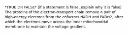 *TRUE OR FALSE* (if a statement is false, explain why it is false) The proteins of the electron-transport chain remove a pair of high-energy electrons from the cofactors NADH and FADH2, after which the electrons move across the inner mitochondrial membrane to maintain the voltage gradient.