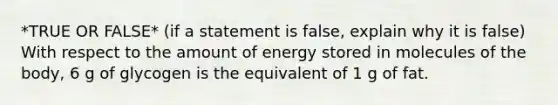 *TRUE OR FALSE* (if a statement is false, explain why it is false) With respect to the amount of energy stored in molecules of the body, 6 g of glycogen is the equivalent of 1 g of fat.