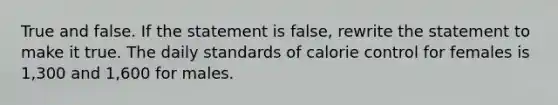 True and false. If the statement is false, rewrite the statement to make it true. The daily standards of calorie control for females is 1,300 and 1,600 for males.