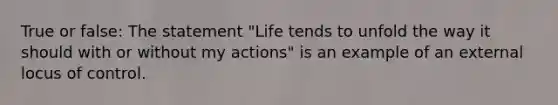 True or false: The statement "Life tends to unfold the way it should with or without my actions" is an example of an external locus of control.