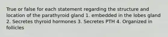 True or false for each statement regarding the structure and location of the parathyroid gland 1. embedded in the lobes gland 2. Secretes thyroid hormones 3. Secretes PTH 4. Organized in follicles