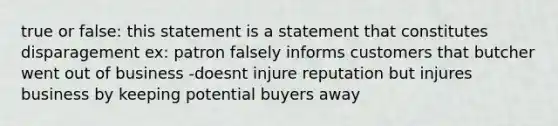 true or false: this statement is a statement that constitutes disparagement ex: patron falsely informs customers that butcher went out of business -doesnt injure reputation but injures business by keeping potential buyers away