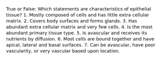 True or False: Which statements are characteristics of <a href='https://www.questionai.com/knowledge/k7dms5lrVY-epithelial-tissue' class='anchor-knowledge'>epithelial tissue</a>? 1. Mostly composed of cells and has little extra cellular matrix. 2. Covers body surfaces and forms glands. 3. Has abundant extra cellular matrix and very few cells. 4. Is the most abundant primary tissue type. 5. Is avascular and receives its nutrients by diffusion. 6. Most cells are bound together and have apical, lateral and basal surfaces. 7. Can be avascular, have poor vascularity, or very vascular based upon location.