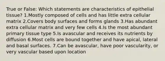 True or False: Which statements are characteristics of epithelial tissue? 1.Mostly composed of cells and has little extra cellular matrix 2.Covers body surfaces and forms glands 3.Has abundant extra cellular matrix and very few cells 4.Is the most abundant primary tissue type 5.Is avascular and receives its nutrients by diffusion 6.Most cells are bound together and have apical, lateral and basal surfaces. 7.Can be avascular, have poor vascularity, or very vascular based upon location