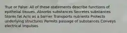 True or False: All of these statements describe functions of epithelial tissues. Absorbs substances Secretes substances Stores fat Acts as a barrier Transports nutrients Protects underlying structures Permits passage of substances Conveys electrical impulses