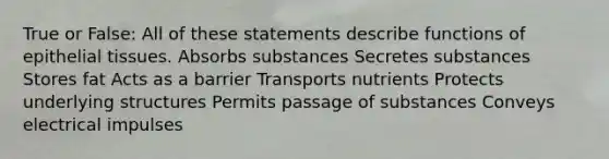 True or False: All of these statements describe functions of <a href='https://www.questionai.com/knowledge/k7dms5lrVY-epithelial-tissue' class='anchor-knowledge'>epithelial tissue</a>s. Absorbs substances Secretes substances Stores fat Acts as a barrier Transports nutrients Protects underlying structures Permits passage of substances Conveys electrical impulses
