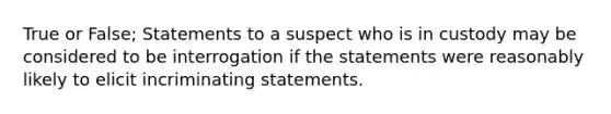 True or False; Statements to a suspect who is in custody may be considered to be interrogation if the statements were reasonably likely to elicit incriminating statements.