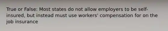 True or False: Most states do not allow employers to be self-insured, but instead must use workers' compensation for on the job insurance