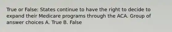 True or False: States continue to have the right to decide to expand their Medicare programs through the ACA. Group of answer choices A. True B. False