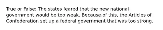 True or False: The states feared that the new national government would be too weak. Because of this, the Articles of Confederation set up a federal government that was too strong.