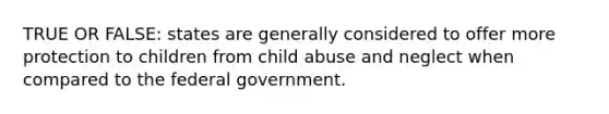 TRUE OR FALSE: states are generally considered to offer more protection to children from child abuse and neglect when compared to the federal government.