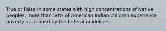 True or False In some states with high concentrations of Native peoples, more than 50% of American Indian children experience poverty as defined by the federal guidelines.