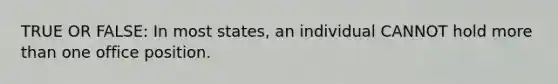 TRUE OR FALSE: In most states, an individual CANNOT hold <a href='https://www.questionai.com/knowledge/keWHlEPx42-more-than' class='anchor-knowledge'>more than</a> one office position.