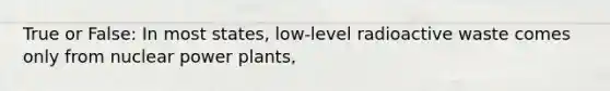 True or False: In most states, low-level radioactive waste comes only from nuclear power plants,