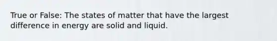 True or False: The states of matter that have the largest difference in energy are solid and liquid.