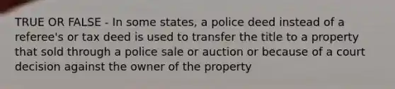 TRUE OR FALSE - In some states, a police deed instead of a referee's or tax deed is used to transfer the title to a property that sold through a police sale or auction or because of a court decision against the owner of the property