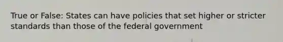 True or False: States can have policies that set higher or stricter standards than those of the federal government